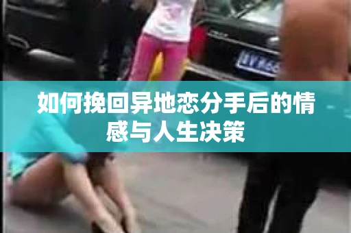 如何挽回异地恋分手后的情感与人生决策