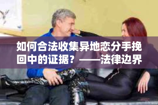 如何合法收集异地恋分手挽回中的证据？——法律边界内的取证策略