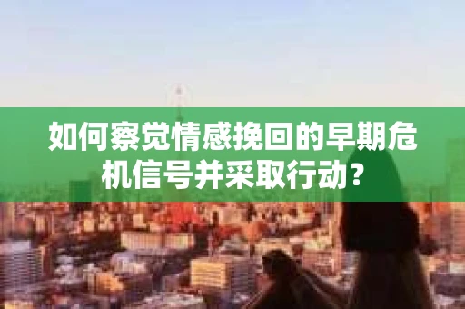 如何察觉情感挽回的早期危机信号并采取行动？