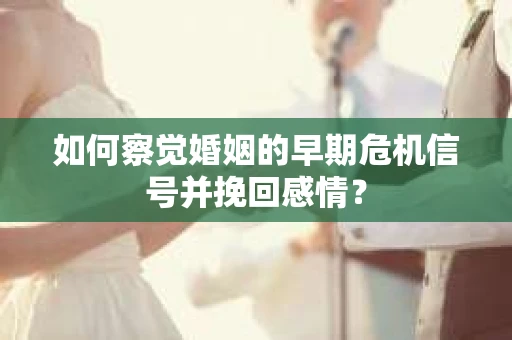 如何察觉婚姻的早期危机信号并挽回感情？